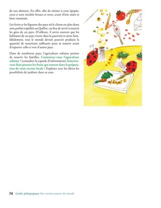 de nos aliments. En effet, afin de résister à cette épopée,
ceux-ci sont récoltés fermes et verts, avant d’être mûrs et
bien vitaminés.
Les fruits et les légumes des pays où le climat est plus doux
sont parfois expédiés au Québec, au lieu de servir à nourrir
les gens de ces pays. D’ailleurs, il arrive souvent que les
habitants de ces pays vivent dans la pauvreté et aient faim.
Idéalement, tout le monde devrait pouvoir produire la
quantité de nourriture suffisante pour se nourrir avant
d’exporter celle-ci vers d’autres pays.
Dans de nombreux pays, l’agriculture urbaine permet
de nourrir les familles. Connaissez-vous l’agriculture
urbaine ? (consultez la capsule d’information) Aimeriez-
vous faire pousser les fruits qui entrent dans la prépara-
tion de votre recette locale ? Explorez avec les élèves les
possibilités de jardiner dans sa cour.




24   Guide pédagogique Des racines autour du monde
 