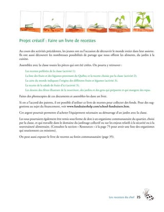 Projet créatif : Faire un livre de recettes

Au cours des activités précédentes, les jeunes ont eu l’occasion de découvrir le monde entier dans leur assiette.
Ils ont aussi découvert les nombreuses possibilités de partage que nous offrent les aliments, du jardin à la
cuisine.
Assemblez avec la classe toutes les pièces qui ont été créées. On pourra y retrouver :
     Les recettes préférées de la classe (activité 1);
     La liste des fruits et des légumes provenant du Québec et la recette choisie par la classe (activité 2);
     La carte du monde indiquant l’origine des différents fruits et légumes (activité 3);
     La recette de la salade de fruits d’ici (activité 3);
     Les dessins des élèves illustrant de la nourriture, des jardins et des gens qui préparent et qui mangent des repas.

Faites des photocopies de ces documents et assemblez-les dans un livre.
Si on a l’accord des parents, il est possible d’utiliser ce livre de recettes pour collecter des fonds. Pour des sug-
gestions au sujet du financement, voir www.fundraiserhelp.com/school-fundraisers.htm.
Cet argent pourrait permettre d’acheter l’équipement nécessaire au démarrage d’un jardin avec la classe.
Les sous pourraient également être remis sous forme de don à un organisme communautaire du quartier, choisi
par la classe, et qui travaille dans le domaine du jardinage collectif ou sur les enjeux relatifs à la sécurité ou à la
souveraineté alimentaire. (Consultez la section « Ressources » à la page 75 pour avoir une liste des organismes
qui soutiennent ces missions).
On peut aussi exposer le livre de recettes au festin communautaire (page 35).




                                                                                  Les recettes du chef          25
 