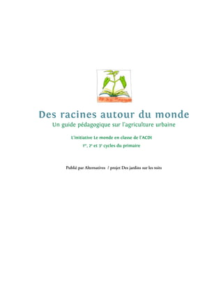Des racines autour du monde
  Un guide pédagogique sur l’agriculture urbaine

          L’initiative Le monde en classe de l’ACDI
                 1er, 2e et 3e cycles du primaire




       Publié par Alternatives / projet Des jardins sur les toits
 