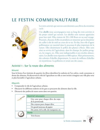 le festin communautaire
                                      Les trois activités qui suivent sont destinées aux élèves du troisième
                                      cycle.
                                      Une abeille nous accompagnera tout au long des trois activités et
                                      du projet créatif qui suivent. Les abeilles sont surtout appréciées
                                      pour leur miel. Elles visitent de 50 à 100 fleurs en un seul voyage.
                                      Pourtant, chacune d’elles ne produira en moyenne qu’un douzième
                                      de cuiller à thé de miel au cours de sa vie. En fait, leur rôle d’agent
                                      pollinisateur est essentiel dans le processus le plus important de la
                                      nature. Elles disséminent le pollen des plantes à fleurs. Elles sont
                                      ainsi au service de l’agriculture, dans les champs, les jardins potag-
                                      ers, les vergers, etc. Elles sont indispensables à nos récoltes alimen-
                                      taires. Les abeilles sont réparties en 800 espèces. Mais présentement,
                                      des colonies d’abeilles disparaissent. La mort de millions d’abeilles
                                      est mystérieuse. La pollution en serait une des causes.

Activité 1 : Sur la route des aliments
Résumé
Sous la forme d’un itinéraire de quartier, les élèves identifient les endroits où l’on cultive, vend, consomme et
donne des aliments. Ils découvrent le rôle de l’agriculture en ville et sont invités à imaginer une ville plus verte
et plus favorable à l’agriculture urbaine.

Objectifs
• Comprendre le rôle de l’agriculture urbaine.
• Découvrir les différents endroits où les gens se procurent des aliments dans la ville.
• Découvrir des jardins de toutes sortes dans son quartier.

                     Matériel nécessaire
                        Une carte pour chaque élève du trajet
                        de la promenade
                        Des crayons pour chaque élève
                        Un grand morceau de papier
                        Du carton, de la colle, des marqueurs, etc.
                     Durée
                          Trois heures

                                                                         Le festin comunautaire     29
 