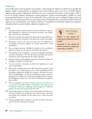 Préparation
Avant d’aller faire le tour du quartier avec la classe, y aller seul afin de repérer les endroits où on produit des
légumes (jardins communautaires et collectifs, cours privés, balcons, toits), ceux où on vend des aliments
végétaux (supermarchés, dépanneurs, fruiteries) où on en consomme (restaurants, services rapides, cafés) et
où on les partage (banques alimentaires, soupes populaires, cuisines communautaires). Planifier le circuit
qu’entreprendra la classe au cours de la promenade. Faire un plan du trajet et indiquer quelques points de
repère. Faire une photocopie de la carte pour chaque élève. Il est possible de se procurer des cartes de quartiers
auprès de son arrondissement. Pour réaliser l’itinéraire, il est judicieux de demander l’appui d’un organisme
connaissant bien le quartier (jardins collectifs, écoquartier, etc.)

étapes
1�    Avertissez les élèves qu’ils iront faire une promenade dans le quartier                   qUe PUIs-Je
      afin d’identifier les endroits où les aliments poussent, sont vendus,
      sont consommés et sont donnés.                                                              FAIRe ?
2�    Demandez aux élèves de nommer des endroits où il est possible de cul-        Montrer à mes parents les
      tiver, de vendre, de consommer et de donner des récoltes du potager.         jardins que j’ai découvert dans le
3�    Fournissez à chacun une carte du secteur que vous explorerez et              quartier.
      sur laquelle ils pourront indiquer les « bornes alimentaires » qu’ils        Demander à mes parents de
      identifieront.
                                                                                   devenir membre d’un jardin com-
4�    Tout au long du parcours, identifiez les endroits où il est possible de      munautaire ou collectif.
      cultiver, de vendre, de consommer et de donner des aliments.
5�    Pour bonifier cette cartographie, vous pouvez également demander
      aux élèves d’identifier sur la carte des lieux sous-utilisés (qui seraient
      valorisés par des aires partagés tels des jardins collectifs).
6�    Quelques apprentis photographes pourraient prendre des clichés afin
      de garder un souvenir visuel des lieux.
7�    Au retour en classe, demandez aux élèves leur impression et ce qui
      ressort de leur dessin.
8�    Discutez des avantages pour notre ville d’avoir plus de jardins. Grâce
      aux jardins, il y a : plus d’espaces verts ; moins de pollution de l’air
      (les plantes absorbent le dioxyde de carbone et diminuent les pous-
      sières atmosphériques) ; un lieu de rassemblement pour s’amuser et
      partager avec la collectivité ; des fruits et des légumes frais et locaux,
      plus écologiques et plus sains ; des denrées alimentaires de qualité et
      moins chères.
9�    Posez ces questions aux élèves : De quoi aurait l’air une ville où il
      y aurait plus de marchés publics ? De jardins ? Où cultiverait-on
      les aliments ? Qui ferait le jardinage ? Qui mangerait la récolte des
      jardins ? En quoi cela transformerait-il la ville ?
10�   À partir des questions ci-dessus et des commentaires des élèves, con-
      cevez une nouvelle carte du quartier avec toute la classe, où les lieux
      sous-utilisés sont remplacés par des espaces verts et leurs fonctions
      éventuelles.
11�   Préparez quelques élèves à présenter cette carte au festin communau-
      taire ou lors d’un évènement de quartier.




30    Guide pédagogique Des racines autour du monde
 