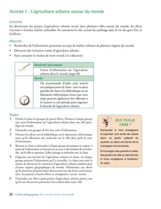Activité 2 : L’agriculture urbaine autour du monde

contexte
En découvrant des projets d’agriculture urbaine ancrés dans plusieurs villes autour du monde, les élèves
s’ouvrent à d’autres réalités culturelles. Ils constatent le rôle central du jardinage dans la vie des gens d’ici et
d’ailleurs.

objectifs
• Rechercher de l’information pertinente au sujet de réalités urbaines de plusieurs régions du monde.
•    Découvrir des initiatives variées d’agriculture urbaine.
•    Faire connaître le résultat de notre travail à la collectivité.

                         matériel nécessaire
                            Cartes d’information sur l’agriculture
                            urbaine dans le monde (page 68)
                         Durée
                               On recommande d’étaler cette activité
                               sur quelques jours de classe : une ou deux
                               périodes de classe à la bibliothèque ou au
                               laboratoire informatique (notez que cette
                               étape pourrait également être effectuée à
                               la maison) et une période pour organiser
                               la Journée de l’agriculture urbaine.

étapes
1�    Divisez la classe en groupes de quatre élèves. Donnez à chaque groupe
                                                                                                     qUe PUIs-Je
      une carte d’information sur l’agriculture urbaine dans une ville spéci-
      fique du monde.                                                                                  FAIRe ?
2�    Demandez aux groupes de lire leur carte d’information.                            Demander à mon enseignant
3�    Orientez les élèves vers la bibliothèque ou le laboratoire informatique           d’organiser une sortie de classe
      pour qu’ils effectuent une recherche sur la ville dont parle la carte             dans un jardin collectif du
      d’information.                                                                    quartier ou dans une ferme de la
4�    Revenez en classe et demandez à chaque groupe de préparer un exposé à             campagne environnante.
      partir de l’information se trouvant sur sa carte et des résultats de sa recher-
                                                                                        Encourager mes parents à visiter
      che sur la ville en question. L’élève partage sa recherche avec la classe.
                                                                                        des jardins de ville ou des fermes
5�    Organisez une Journée de l’agriculture urbaine en classe, où chaque
                                                                                        si nous voyageons à l’extérieur
      groupe présente l’information qu’il a recueillie. La classe aura ainsi la
      chance de découvrir les initiatives d’agriculture urbaine réalisées dans          du pays.
      d’autres régions géographiques du monde. Mentionnez aux élèves
      qu’ils pourront présenter leurs découvertes lors du festin communau-
      taire. Les parents, d’autres élèves et enseignants y seront invités.
6�    Demandez aux élèves quels projets d’agriculture urbaine parmi ceux
      qu’ils ont découverts pourraient être réalisés dans notre ville.



32    Guide pédagogique Des racines autour du monde
 