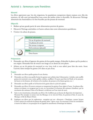 Activité 3 : Semences sans frontières

Résumé
Les élèves apprennent que, lors des migrations, les populations transportent depuis toujours avec elles des
semences, de telle sorte qu’aujourd’hui nous avons des jardins riches et diversifiés. Ils découvrent l’héritage
alimentaire des Amérindiens et le font fructifier par des pousses de tournesol.

Objectifs
• Réaliser qu’une grande partie de notre alimentation provient de graines.
•    Découvrir l’héritage amérindien et d’autres cultures dans notre alimentation quotidienne.
•    S’initier à la culture de pousses.


                        Matériel nécessaire
                           Un sac de graines de tournesol
                           Un plateau de semis
                           Du terreau à empoter
                           De la noirceur (placard)
                        Durée
                              Deux heures

Préparation
• Demandez aux élèves d’apporter des graines de leur garde-manger, d’identifier la plante qui les produit et
   son origine. Demandez-leur de trouver une image ou un dessin de cette plante.
•    Achetez un sac de graines de tournesol en vrac (avec écale et non salées) pour faire des semis. Avant
     l’activité, faites tremper les graines 24 h dans un peu d’eau.
Étapes
1�    Demandez aux élèves quelles graines ils ont choisies.
2�    Demandez aux élèves sous quelles formes les graines sont utilisées dans l’alimentation (céréales, maïs soufflé,
      graines de tournesol; crues, cuites, grillées, séchées, soufflées). On peut aussi faire de l’huile en les pressant,
      du beurre en les broyant, de la farine en les moulant, des pousses en les faisant germer, etc. )
3�    Demandez aux élèves quelle est la fonction de la graine dans le cycle de la plante.
4�    Demandez aux élèves s’ils savent comment se transportent les graines d’une région à l’autre : les plantes elles-
      mêmes en éclatant, en voyageant par le vent, en s’accrochant à la fourrure des animaux (chardons), par les
      excréments des animaux (l’ours et les bleuets), en dérivant sur l’eau (noix de coco).
5�    Suite à cette énumération, demandez aux élèves s’ils n’oublient pas un facteur de dispersion très important…
      l’homme! Par exemple, la tomate vient du Mexique, le riz vient de Chine, les pommes d’Asie, le cacao du
      Mexique, le blé du Moyen Orient.
6�    Expliquez aux élèves que les explorateurs européens qui ont « découvert » l’Amérique, comme Jacques
      Cartier, étaient à la recherche de plantes de grande valeur : épices, sucre. En traversant l’océan ils s’attendaient
      à trouver les Indes et c’est pourquoi ils ont appelé les autochtones d’Amérique les Indiens.



                                                                                 Le festin comunautaire         33
 