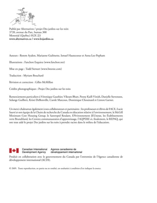 Publié par Alternatives / projet Des jardins sur les toits
3720, avenue du Parc, bureau 300
Montréal (Québec) H2X 2J1
www.alternatives.ca / www.lesjardins.ca




Auteurs : Rotem Ayalon, Marianne Guilmette, Ismael Hautecoeur et Anna Lee-Popham

Illustrations : Fanchon Esquieu (www.fanchon.net)

Mise en page : Todd Stewart (www.breeree.com)

Traduction : Myriam Bouchard

Révision et correction : Gilles McMillan

Crédits photographiques : Projet Des jardins sur les toits

Remerciements particuliers à Véronique Gauthier, Vikram Bhatt, Penny Kaill-Vinish, Danielle Stevenson,
Solange Guilbert, Kristi DeBonville, Carole Marcoux, Dominique Chouinard et Linton Garner.


Un merci chaleureux également à nos collaborateurs et partenaires : les professeurs et élèves de FACE, Lucie
Sauvé et son équipe de la Chaire de recherche du Canada en éducation relative à l’environnement, le McGill
Minimum Cost Housing Group, le Santropol Roulant, ENvironnement JEUnesse, les Établissements
verts Brundtland, les Centres communautaires d’apprentissage, l’AQPERE et, finalement, le REPAQ, qui
ont tous aidé le projet Des jardins sur les toits à prendre racine dans le milieu de l’éducation.




Produit en collaboration avec le gouvernement du Canada par l’entremise de l’Agence canadienne de
développement international (ACDI).

© 2009. Toute reproduction, en partie ou en totalité, est souhaitée à condition d’en indiquer la source.
 