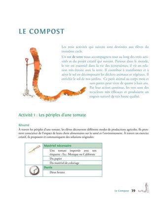 le compost
                                    Les trois activités qui suivent sont destinées aux élèves du
                                    troisième cycle.
                                    Un ver de terre nous accompagnera tout au long des trois acti-
                                    vités et du projet créatif qui suivent. Partout dans le monde,
                                    le ver est essentiel dans la vie des écosystèmes; il vit en rela-
                                    tion très étroite avec la terre. Il contribue à transformer et à
                                    aérer le sol en décomposant les déchets animaux et végétaux. Il
                                    enrichit le sol de nos jardins. Ce petit animal au corps mou et
                                                          sans pattes peut vivre de quatre à huit ans.
                                                          Par leur action continue, les vers sont des
                                                          recycleurs très efficaces et produisent un
                                                          engrais naturel de très haute qualité.




Activité 1 : Les périples d’une tomate

Résumé
À travers les périples d’une tomate, les élèves découvrent différents modes de productions agricoles. Ils pren-
nent conscience de l’impact de leurs choix alimentaires sur la santé et l’environnement. À travers un exercice
créatif, ils proposent et communiquent des solutions originales.

                     Matériel nécessaire
                        Une tomate importée avec son
                        étiquette : Ex.: Mexique ou Californie
                        Du papier
                        Du matériel de coloriage
                     Durée
                          Deux heures




                                                                                 Le Compost     39
 