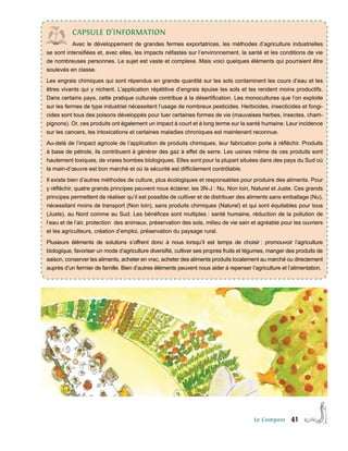 cAPsULe d’InFoRMAtIon
           Avec le développement de grandes fermes exportatrices, les méthodes d’agriculture industrielles
se sont intensifiées et, avec elles, les impacts néfastes sur l’environnement, la santé et les conditions de vie
de nombreuses personnes. Le sujet est vaste et complexe. Mais voici quelques éléments qui pourraient être
soulevés en classe.
Les engrais chimiques qui sont répendus en grande quantité sur les sols contaminent les cours d’eau et les
êtres vivants qui y nichent. L’application répétitive d’engrais épuise les sols et les rendent moins productifs.
Dans certains pays, cette pratique culturale contribue à la désertification. Les monocultures que l’on exploite
sur les fermes de type industriel nécessitent l’usage de nombreux pesticides. Herbicides, insecticides et fongi-
cides sont tous des poisons développés pour tuer certaines formes de vie (mauvaises herbes, insectes, cham-
pignons). Or, ces produits ont également un impact à court et à long terme sur la santé humaine. Leur incidence
sur les cancers, les intoxications et certaines maladies chroniques est maintenant reconnue.
Au-delà de l’impact agricole de l’application de produits chimiques, leur fabrication porte à réﬂéchir. Produits
à base de pétrole, ils contribuent à générer des gaz à effet de serre. Les usines même de ces produits sont
hautement toxiques, de vraies bombes biologiques. Elles sont pour la plupart situées dans des pays du Sud où
la main-d’œuvre est bon marché et où la sécurité est difficilement contrôlable.
Il existe bien d’autres méthodes de culture, plus écologiques et responsables pour produire des aliments. Pour
y réﬂéchir, quatre grands principes peuvent nous éclairer, les 3N-J : Nu, Non loin, Naturel et Juste. Ces grands
principes permettent de réaliser qu’il est possible de cultiver et de distribuer des aliments sans emballage (Nu),
nécessitant moins de transport (Non loin), sans produits chimiques (Naturel) et qui sont équitables pour tous
(Juste), au Nord comme au Sud. Les bénéfices sont multiples : santé humaine, réduction de la pollution de
l’eau et de l’air, protection des animaux, préservation des sols, milieu de vie sain et agréable pour les ouvriers
et les agriculteurs, création d’emploi, préservation du paysage rural.
Plusieurs éléments de solutions s’offrent donc à nous lorsqu’il est temps de choisir : promouvoir l’agriculture
biologique, favoriser un mode d’agriculture diversifié, cultiver ses propres fruits et légumes, manger des produits de
saison, conserver les aliments, acheter en vrac, acheter des aliments produits localement au marché ou directement
auprès d’un fermier de famille. Bien d’autres éléments peuvent nous aider à repenser l’agriculture et l’alimentation.




                                                                                        Le Compost      41
 