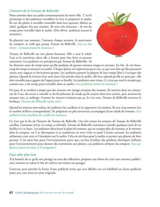 L’histoire de la Tomate de Belleville
Nous sommes dans un jardin communautaire de notre ville. C’est le
printemps et des jardiniers travaillent la terre et préparent le jardin.
Ils ont du plaisir à travailler ensemble dans leur quartier, dehors au
soleil, quelques fois par semaine. Ils sont très chanceux : ils ont du
temps pour travailler dans le jardin. (Des élèves- jardiniers jouent la
situation.)
Ils plantent une semence, l’arrosent chaque semaine, la nourrissent
de compost, et voilà que pousse Tomate de Belleville. (Un ou des
élèves – tomates jouent la situation.)
Tomate de Belleville est une plante heureuse. Elle a tout le soleil,
l’eau et la nourriture dont elle a besoin pour être forte et pousser
sainement. Les jardiniers ne précipitent pas Tomate de Belleville : ils
lui donnent assez de temps pour qu’elle produise de grosses tomates rouges et juteuses. En fait, ils ont beau-
coup de temps à consacrer au jardin. Chaque plante est importante pour eux, ce qui veut dire qu’elles poussent
toutes avec vigueur et deviennent grosses. Les jardiniers passent la plupart de leur temps libre à s’occuper des
plantes. Quand ils invitent leur amie Jane à les joindre dans le jardin, elle leur répond qu’elle ne peut pas : elle
doit travailler pour gagner de l’argent pour sa famille. Les jardiniers sont tristes. Ce n’est pas tout le monde qui,
comme eux, a du temps pour travailler dans un jardin. (Les jardiniers jouent la situation.)
Un jour, ils se rendent compte que des insectes ont mangé certaines des tomates. Ils mettent dans un conten-
ant de l’eau, du savon à vaisselle et du bicarbonate de soude qu’ils avaient dans leur cuisine, puis arrosent les
tomates avec ce mélange. Comme les insectes n’aiment pas ça, ils s’en vont. Tomate de Belleville retrouve le
bonheur. (Tomate de Belleville mime cela.)
Quand les tomates sont mûres, les jardiniers les cueillent et les apportent à la maison. Ils ont cinq tomates (ou
le nombre d’élèves correspondant). Ils préparent un plat savoureux accompagné d’une salade de tomates. (Les
jardiniers font semblant de cueillir les tomates.)
Ce n’est pas la fin de l’histoire de Tomate de Belleville. Une fois toutes les tomates de Tomate de Belleville
cueillies, l’automne arrive. Le temps se refroidit. Tomate de Belleville commence à perdre quelques-unes de ses
feuilles et à se faner. Les jardiniers déracinent le plant de tomates, qui ne compte plus de tomates, et le mettent
dans le compost, où il se décompose et se transforme en terre riche et saine! L’année suivante, les jardiniers
utiliseront cette terre et l’étendront sur le jardin. Cela est très bon pour le jardin et permet aux plantes de bien
pousser. C’est aussi bon pour l’environnement parce que, au lieu d’utiliser des produits chimiques (néfastes
pour l’environnement) pour donner des nutriments aux plantes, ces jardiniers utilisent du compost. (Les jar-
diniers jouent la scène et l’enseignant.)

Pour aller plus loin
À la lumière de ce qu’ils ont partagé au cour des réflexions, proposez aux élèves de créer une annonce publici-
taire mettant en valeur le fait de cultiver soi-même son potager.
L’exercice peut prendre la forme d’une publicité écrite qui sera affichée sur un babillard ou d’une publicité
jouée avec une mise en scène originale.




42   Guide pédagogique Des racines autour du monde
 