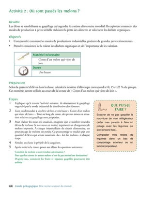 Activité 2 : où sont passés les melons ?

Résumé
Les élèves se sensibilisent au gaspillage qu’engendre le système alimentaire mondial. Ils explorent comment des
modes de production à petite échelle réduisent la perte des aliments et valorisent les déchets organiques.

objectifs
• Comprendre comment les modes de productions industrielles génèrent de grandes pertes alimentaires.
•    Prendre conscience de la valeur des déchets organiques et de l’importance de les valoriser.

                       matériel nécessaire
                          Conte d’un melon qui vient de
                          loin
                       Durée
                             Une heure


Préparation
Selon la quantité d’élèves dans la classe, calculez le nombre d’élèves qui correspond à 10, 15 et 25 % du groupe.
Ces nombres seront utilisés au cours de la lecture de « Conte d’un melon qui vient de loin ».

étapes
1�   Expliquez qu’à travers l’activité suivante, ils observeront le gaspillage
     engendré par le mode industriel de distribution des aliments.                                 qUe PUIs-Je
2�   Lisez ou demandez à un élève de lire à voix haute « Conte d’un melon                            FAIRe ?
     qui vient de loin » . Tout au long du conte, des petites mises en situa-          Essayer de ne pas gaspiller la
     tion relatives au gaspillage sont proposées.                                      nourriture de mon réfrigérateur
3�   Pour réaliser les mises en situation, imaginez que le nombre total des            (aider mes parents à faire un
     élèves de la classe (le narrateur en moins) représente un chargement de           potage avec les légumes qui
     melons importés. À chaque intermédiaire du circuit alimentaire, un
                                                                                       sont encore frais).
     pourcentage de melons est perdu. Ce pourcentage se traduit par une
     quantité d’élèves qui seront soustraits du « lot des melons » à chaque            Composter mes restes de
     étape.                                                                            légumes dans un bac de
4�   Simulez en classe le périple de la cargaison.                                     compostage extérieur ou un
5�   Après avoir lu le conte, posez aux élèves les questions suivantes :               lombricomposteur.

     Combien de melons se sont rendus à destination ?
     Pour quelles raisons les autres melons n’ont-ils pas atteint leur destination ?
     D’après-vous, comment les fruits et légumes gaspillés pourraient être
     utilisés ?




44    Guide pédagogique Des racines autour du monde
 
