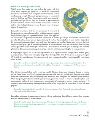 Conte d’un melon qui vient de loin
Voici le conte d’un melon qui vient de loin. Le melon est le fruit
d’une plante rampante qui appartient à la famille des cucurbitacées
(comme les concombres et les courges). Les semences de ses ancêtres
ont beaucoup voyagé. Tellement, que personne ne se souvient s’il
provient d’Afrique ou d’Asie. Quant au melon de notre conte, il a
poussé en Amérique du Sud, dans une ferme de 18 000 hectares qui
exporte ses melons partout dans le monde. Avec autant d’hectares de
melons cultivés, l’agriculteur a très peu de temps pour voir pousser
chacun de ses melons...
Puisque les melons sont des fruits très gourmands, ils ont besoin de
beaucoup de nutriments. Pour produire rapidement de gros melons,
l’agriculteur applique des engrais chimiques. Il doit aussi appliquer
des insecticides, des poisons qui éliminent les insectes. Il est vrai que lorsque les aleurodes, de minuscules
mouches blanches, découvrent un si grand champ de melon, elles se régalent de leurs feuilles. Cependant,
les produits chimiques appliqués tuent également les insectes qui sont bénéfiques pour le melon. Le festin
de melons est si grand que de nouvelles générations de petites mouches blanches sont attirées dans le champ.
Alors l’agriculteur utilise davantage d’insecticides… mais au fur et à mesure qu’il en applique, les nouvelles
générations d’insectes survivent au poison, ce qui veut dire qu’elles mangent de plus en plus de melons.
C’est pourquoi aujourd’hui, il y a davantage de fruits et de légumes qui sont ravagés par les insectes qu’il y
a cinquante ans, même si on utilise plus de produits chimiques! En effet, de nos jours, les insectes mangent
15 % des fruits et des légumes. Cette proportion de notre cargaison de melons est donc gaspillée avant même
d’être récoltée.
    Demandez à la classe de calculer le nombre de melons qui correspond au nombre d’étudiants, et à un élève
    d’inscrire le nombre de melons gaspillés sur le tableau d’inscription – qui équivaut à 15 % du nombre
    d’élèves.

Une fois les melons récoltés, on les envoie au marché. Plusieurs étapes sont nécessaires lors de ce premier
périple. Notre melon est d’abord envoyé dans une grande usine pour être emballé, puis dans une autre grande
usine afin d’être distribué dans plusieurs magasins. Après cela, on le transporte vers différents points de vente.
On le transporte généralement sur de longues distances, par avion, camion ou bateau. Tout au long de la route
cahoteuse, des melons de notre cargaison sont endommagés, si bien qu’après tous ces voyages, un autre 15 %
de ceux-ci sont considérés trop abîmés pour être vendus. Cette proportion de la cargaison est donc elle aussi
gaspillée.
    Demandez à la classe de calculer le nombre de melons, et à un autre élève d’inscrire le nombre de melons gas-
    pillés sur le tableau d’inscriptions.

Les melons qui ont survécu au voyage arrivent en ville, on les distribue dans différents endroits dont les super-
marchés, les dépanneurs et les restaurants.
    Demandez aux élèves de se diviser en trois groupes. Dites à ceux du premier groupe qu’on les a envoyés dans un
    dépanneur; à ceux du deuxième groupe qu’on les a envoyés dans un restaurant; aux autres qu’on les a envoyés
    dans un supermarché.




                                                                                        Le Compost     45
 