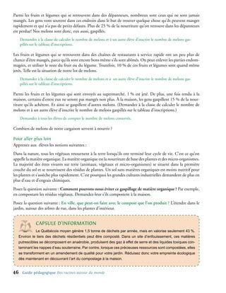 Parmi les fruits et légumes qui se retrouvent dans des dépanneurs, nombreux sont ceux qui ne sont jamais
mangés. Les gens vont souvent dans ces endroits dans le but de trouver quelque chose qu’ils peuvent manger
rapidement et qui n’a pas de petits défauts. Plus de 25 % de la nourriture qu’on retrouve dans les dépanneurs
est perdue! Nos melons sont donc, eux aussi, gaspillés.
     Demandez à la classe de calculer le nombre de melons et à un autre élève d’inscrire le nombre de melons gas-
     pillés sur le tableau d’inscriptions.

Les fruits et légumes qui se retrouvent dans des chaînes de restaurants à service rapide ont un peu plus de
chance d’être mangés, parce qu’ils sont encore bons même s’ils sont abîmés. On peut enlever les parties endom-
magées, et utiliser le reste du fruit ou du légume. Toutefois, 10 % de ces fruits et légumes sont quand même
jetés. Telle est la situation de notre lot de melons.
     Demandez à la classe de calculer le nombre de melons et à un autre élève d’inscrire le nombre de melons gas-
     pillés sur le tableau d’inscriptions.

Parmi les fruits et les légumes qui sont envoyés au supermarché, 1 % est jeté. De plus, une fois rendu à la
maison, certains d’entre eux ne seront pas mangés non plus. À la maison, les gens gaspillent 15 % de la nour-
riture qu’ils achètent. Et ainsi se gaspillent d’autres melons. (Demandez à la classe de calculer le nombre de
melons et à un autre élève d’inscrire le nombre de melons gaspillés sur le tableau d’inscriptions.)
     Demandez à tous les élèves de compter le nombre de melons conservés.

Combien de melons de notre cargaison servent à nourrir ?

Pour aller plus loin
Apprenez aux élèves les notions suivantes :
Dans la nature, tous les végétaux retournent à la terre lorsqu’ils ont terminé leur cycle de vie. C’est ce qu’on
appelle la matière organique. La matière organique est la nourriture de base des plantes et des micro-organismes.
La majorité des êtres vivants sur terre (animaux, végétaux et micro-organismes) se situent dans la première
couche du sol et se nourrissent des résidus de plantes. Un sol sans matières organiques est moins nutritif pour
les plantes et s’assèche plus rapidement. C’est pourquoi les grandes cultures industrielles demandent de plus en
plus d’eau et d’engrais chimiques.
Posez la question suivante : Comment pouvons-nous éviter ce gaspillage de matière organique ? Par exemple,
en compostant les résidus végétaux. Demandez-leur s’ils compostent à la maison.
Posez la question suivante : En ville, que peut-on faire avec le compost que l’on produit ? L’étendre dans le
jardin, autour des arbres de rue, dans les plantes d’intérieur.


              cAPsULe d’InFoRMAtIon
              Le Québécois moyen génère 1,5 tonne de déchets par année, mais en valorise seulement 43 %.
   Environ le tiers des déchets résidentiels peut être composté. Dans un site d’enfouissement, ces matières
   putrescibles se décomposent en anaérobie, produisent des gaz à effet de serre et des liquides toxiques con-
   taminant les nappes d’eau souterraine. Par contre, lorsque ces précieuses ressources sont compostées, elles
   se transforment en un amendement de qualité pour votre jardin. Réduisez donc votre empreinte écologique
   dès maintenant en découvrant l’art du compostage à la maison.


46    Guide pédagogique Des racines autour du monde
 