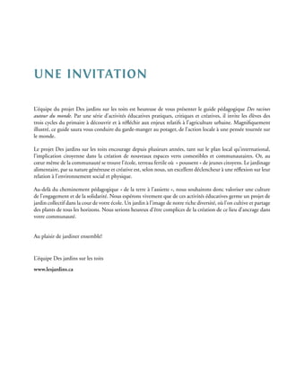 une invitation

L’équipe du projet Des jardins sur les toits est heureuse de vous présenter le guide pédagogique Des racines
autour du monde. Par une série d’activités éducatives pratiques, critiques et créatives, il invite les élèves des
trois cycles du primaire à découvrir et à réfléchir aux enjeux relatifs à l’agriculture urbaine. Magnifiquement
illustré, ce guide saura vous conduire du garde-manger au potager, de l’action locale à une pensée tournée sur
le monde.

Le projet Des jardins sur les toits encourage depuis plusieurs années, tant sur le plan local qu’international,
l’implication citoyenne dans la création de nouveaux espaces verts comestibles et communautaires. Or, au
cœur même de la communauté se trouve l’école, terreau fertile où « poussent » de jeunes citoyens. Le jardinage
alimentaire, par sa nature généreuse et créative est, selon nous, un excellent déclencheur à une réflexion sur leur
relation à l’environnement social et physique.

Au-delà du cheminement pédagogique « de la terre à l’assiette », nous souhaitons donc valoriser une culture
de l’engagement et de la solidarité. Nous espérons vivement que de ces activités éducatives germe un projet de
jardin collectif dans la cour de votre école. Un jardin à l’image de notre riche diversité, où l’on cultive et partage
des plants de tous les horizons. Nous serions heureux d’être complices de la création de ce lieu d’ancrage dans
votre communauté.


Au plaisir de jardiner ensemble!


L’équipe Des jardins sur les toits
www.lesjardins.ca
 