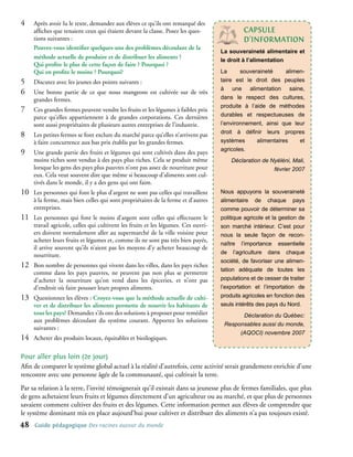 4�    Après avoir lu le texte, demandez aux élèves ce qu’ils ont remarqué des
      affiches que tenaient ceux qui étaient devant la classe. Posez les ques-                cAPsULe
      tions suivantes :                                                                       d’InFoRMAtIon
      Pouvez-vous identifier quelques-uns des problèmes découlant de la
                                                                                     La souveraineté alimentaire et
      méthode actuelle de produire et de distribuer les aliments ?                   le droit à l’alimentation
      Qui profite le plus de cette façon de faire ? Pourquoi ?
      Qui en profite le moins ? Pourquoi?                                            La      souveraineté     alimen-
5�    Discutez avec les jeunes des points suivants :                                 taire est le droit des peuples
                                                                                     à une alimentation saine,
6�    Une bonne partie de ce que nous mangeons est cultivée sur de très
      grandes fermes.                                                                dans le respect des cultures,
                                                                                     produite à l’aide de méthodes
7�    Ces grandes fermes peuvent vendre les fruits et les légumes à faibles prix
      parce qu’elles appartiennent à de grandes corporations. Ces dernières          durables et respectueuses de
      sont aussi propriétaires de plusieurs autres entreprises de l’industrie.       l’environnement, ainsi que leur
                                                                                     droit à définir leurs propres
8�    Les petites fermes se font exclure du marché parce qu’elles n’arrivent pas
      à faire concurrence aux bas prix établis par les grandes fermes.               systèmes      alimentaires    et
                                                                                     agricoles.
9�    Une grande partie des fruits et légumes qui sont cultivés dans des pays
      moins riches sont vendus à des pays plus riches. Cela se produit même              Déclaration de Nyéléni, Mali,
      lorsque les gens des pays plus pauvres n’ont pas assez de nourriture pour                          février 2007
      eux. Cela veut souvent dire que même si beaucoup d’aliments sont cul-
      tivés dans le monde, il y a des gens qui ont faim.
10�   Les personnes qui font le plus d’argent ne sont pas celles qui travaillent     Nous appuyons la souveraineté
      à la ferme, mais bien celles qui sont propriétaires de la ferme et d’autres    alimentaire de chaque pays
      entreprises.                                                                   comme pouvoir de déterminer sa
11�   Les personnes qui font le moins d’argent sont celles qui effectuent le         politique agricole et la gestion de
      travail agricole, celles qui cultivent les fruits et les légumes. Ces ouvri-   son marché intérieur. C’est pour
      ers doivent normalement aller au supermarché de la ville voisine pour          nous la seule façon de recon-
      acheter leurs fruits et légumes et, comme ils ne sont pas très bien payés,
                                                                                     naître l’importance essentielle
      il arrive souvent qu’ils n’aient pas les moyens d’y acheter beaucoup de
                                                                                     de l’agriculture dans chaque
      nourriture.
                                                                                     société, de favoriser une alimen-
12�   Bon nombre de personnes qui vivent dans les villes, dans les pays riches
                                                                                     tation adéquate de toutes les
      comme dans les pays pauvres, ne peuvent pas non plus se permettre
      d’acheter la nourriture qu’on vend dans les épiceries, et n’ont pas            populations et de cesser de traiter
      d’endroit où faire pousser leurs propres aliments.                             l’exportation et l’importation de
13�   Questionnez les élèves : Croyez-vous que la méthode actuelle de culti-         produits agricoles en fonction des
      ver et de distribuer les aliments permette de nourrir les habitants de         seuls intérêts des pays du Nord.
      tous les pays? Demandez s’ils ont des solutions à proposer pour remédier              Déclaration du Québec:
      aux problèmes découlant du système courant. Apportez les solutions
                                                                                      Responsables aussi du monde,
      suivantes :
                                                                                           (AQOCI) novembre 2007
14�   Acheter des produits locaux, équitables et bioilogiques.

Pour aller plus loin (2e jour)
Afin de comparer le système global actuel à la réalité d’autrefois, cette activité serait grandement enrichie d’une
rencontre avec une personne âgée de la communauté, qui cultivait la terre.
Par sa relation à la terre, l’invité témoignerait qu’il existait dans sa jeunesse plus de fermes familiales, que plus
de gens achetaient leurs fruits et légumes directement d’un agriculteur ou au marché, et que plus de personnes
savaient comment cultiver des fruits et des légumes. Cette information permet aux élèves de comprendre que
le système dominant mis en place aujourd’hui pour cultiver et distribuer des aliments n’a pas toujours existé.
4    Guide pédagogique Des racines autour du monde
 