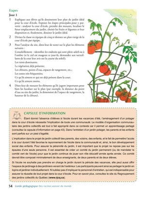 étapes
Jour 1
1�     Expliquez aux élèves qu’ils dessineront leur plan de jardin idéal
       pour la cour d’école. Exposez les étapes principales pour y par-
       venir : analyser la cour d’école, prendre des mesures, localiser le
       futur emplacement du jardin, choisir les fruits et légumes et leur
       disposition et, finalement, dessiner le jardin idéal.
2�     Divisez la classe en équipes de cinq et donnez un plan vierge de la
       cour d’école par équipe.
3�     Pour l’analyse du site, dites-leur de noter sur le plan les éléments
       suivants :
       L’ensoleillement - identifiez les endroits qui sont plein soleil ou à
       l’ombre (si le ciel est nuageux ce jour-là, demandez aux surveil-
       lants de la cour leur avis sur la course du soleil);
       Les vents dominants;
       La végétation déjà présente;
       Les clôtures, points d’eau, espaces de rangement, etc.;
       Les zones très fréquentées;
       Ce qu’ils aiment et qui est déjà présent dans la cour;
       Ce qu’ils aiment moins.
4�     Dites-leur de mesurer les éléments qu’ils jugent importants pour
       bien les localiser sur le plan (par exemple, la distance du point
       d’eau au site du jardin, la dimension de l’espace de rangement, la
       hauteur de la clôture).




                cAPsULe d’InFoRMAtIon
                Étant donné l’absence d’élèves à l’école durant les vacances d’été, l’aménagement d’un potager
     dans la cour d’école nécessite l’implication de toute une communauté. Le modèle d’organisation communau-
     taire des jardins collectifs est tout à fait approprié dans ce contexte car il permet un apprentissage partagé
     (consultez la capsule d’information en page 43). Dans l’entretien d’un jardin potager, les parents et les enfants
     sont parfois sur un pied d’égalité.
     L’implication dans le projet de jardin collectif des parents, des voisins, des enfants, et le fait de permettre l’accès
     à la cour durant l’été favorise le rayonnement de l’école dans la communauté et, ainsi, le bon développement
     social des enfants. Pour assurer la pérennité du jardin, il est important que le projet ne repose pas sur les
     épaules d’une seule personne. Il est essentiel de créer un comité du jardin permanent (ou de mandater le
     comité vert de l’école) pour que le jardin continue de jouer son rôle éducatif année après année. Ce comité
     devrait être composé minimalement de deux enseignants, de deux parents et de deux élèves.
     Si l’école ne souhaite pas prendre en charge le jardin durant la période des vacances, elle peut aussi offrir
     l’espace de jardinage à des jardiniers venant de l’extérieur. Les participants peuvent ainsi se partager le jardin en
     lopins et jardiner individuellement. N’oubliez pas d’impliquer le personnel d’entretien, qui est indispensable pour
     assurer la réussite de tout projet dans la cour d’école. Pour en savoir plus, consultez le site du Regroupement
     des jardins collectifs du Québec (www.rjcq.ca).


54     Guide pédagogique Des racines autour du monde
 
