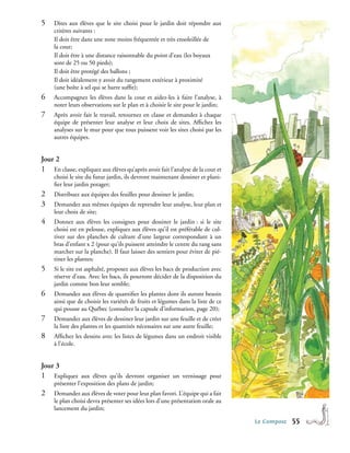 5�   Dites aux élèves que le site choisi pour le jardin doit répondre aux
     critères suivants :							
     Il doit être dans une zone moins fréquentée et très ensoleillée de 	
     la cour;								
     Il doit être à une distance raisonnable du point d’eau (les boyaux 	
     sont de 25 ou 50 pieds);						
     Il doit être protégé des ballons ;					
     Il doit idéalement y avoir du rangement extérieur à proximité 		
     (une boîte à sel qui se barre suffit);
6�   Accompagnez les élèves dans la cour et aidez-les à faire l’analyse, à
     noter leurs observations sur le plan et à choisir le site pour le jardin;
7�   Après avoir fait le travail, retournez en classe et demandez à chaque
     équipe de présenter leur analyse et leur choix de sites. Affichez les
     analyses sur le mur pour que tous puissent voir les sites choisi par les
     autres équipes.


Jour 2
1�   En classe, expliquez aux élèves qu’après avoir fait l’analyse de la cour et
     choisi le site du futur jardin, ils devront maintenant dessiner et plani-
     fier leur jardin potager;
2�   Distribuez aux équipes des feuilles pour dessiner le jardin;
3�   Demandez aux mêmes équipes de reprendre leur analyse, leur plan et
     leur choix de site;
4�   Donnez aux élèves les consignes pour dessiner le jardin : si le site
     choisi est en pelouse, expliquez aux élèves qu’il est préférable de cul-
     tiver sur des planches de culture d’une largeur correspondant à un
     bras d’enfant x 2 (pour qu’ils puissent atteindre le centre du rang sans
     marcher sur la planche). Il faut laisser des sentiers pour éviter de pié-
     tiner les plantes;
5�   Si le site est asphalté, proposez aux élèves les bacs de production avec
     réserve d’eau. Avec les bacs, ils pourront décider de la disposition du
     jardin comme bon leur semble;
6�   Demandez aux élèves de quantifier les plantes dont ils auront besoin
     ainsi que de choisir les variétés de fruits et légumes dans la liste de ce
     qui pousse au Québec (consultez la capsule d’information, page 20);
7�   Demandez aux élèves de dessiner leur jardin sur une feuille et de créer
     la liste des plantes et les quantités nécessaires sur une autre feuille;
8�   Affichez les dessins avec les listes de légumes dans un endroit visible
     à l’école.


Jour 3
1�   Expliquez aux élèves qu’ils devront organiser un vernissage pour
     présenter l’exposition des plans de jardin;
2�   Demandez aux élèves de voter pour leur plan favori. L’équipe qui a fait
     le plan choisi devra présenter ses idées lors d’une présentation orale au
     lancement du jardin;

                                                                                   Le Compost   55
 