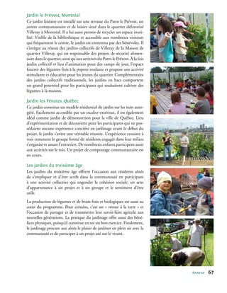 Jardin le Prévost, Montréal
Ce jardin linéaire est installé sur une terrasse du Patro le Prévost, un
centre communautaire et de loisirs situé dans le quartier défavorisé
Villeray à Montréal. Il a lui aussi permis de recycler un espace inuti-
lisé. Visible de la bibliothèque et accessible aux nombreux visiteurs
qui fréquentent le centre, le jardin est entretenu par des bénévoles. Il
s’intègre au réseau des jardins collectifs de Villeray de la Maison de
quartier Villeray, qui est responsable des projets de sécurité alimen-
taire dans le quartier, ainsi qu’aux activités du Patro le Prévost. À la fois
jardin collectif et lieu d’animation pour des camps de jour, l’espace
fournit des légumes frais à la popote roulante et propose une activité
stimulante et éducative pour les jeunes du quartier. Complémentaire
des jardins collectifs traditionnels, les jardins en bacs comportent
un grand potentiel pour les participants qui souhaitent cultiver des
légumes à la maison.

Jardin les Pénates, Québec
Ce jardin constitue un modèle résidentiel de jardin sur les toits auto-
géré. Facilement accessible par un escalier extérieur, il est également
idéal comme jardin de démonstrtion pour la ville de Québec. Lieu
d’expérimentation et de découverte pour les participants qui ne pos-
sédaient aucune expérience concrète en jardinage avant le début du
projet, le jardin s’avère une véritable réussite. L’expérience consiste à
voir comment le groupe formé de résidents engagés dans leur milieu
s’organise et assure l’entretien. De nombreux enfants participent aussi
aux activités sur le toit. Un projet de compostage communautaire est
en cours.

Les jardins du troisième âge
Les jardins du troisième âge offrent l’occasion aux résidents aînés
de s’impliquer et d’être actifs dans la communauté en participant
à une activité collective qui engendre la cohésion sociale, un sens
d’appartenance à un projet et à un groupe et le sentiment d’être
utile.
La production de légumes et de fruits frais et biologiques est aussi au
cœur du programme. Pour certains, c’est un « retour à la terre » et
l’occasion de partager et de transmettre leur savoir-faire agricole aux
nouvelles générations. La pratique du jardinage offre aussi des béné-
fices physiques, puisqu’il constitue en soi un bon exercice. Finalement,
le jardinage procure aux aînés le plaisir de jardiner en plein air avec la
communauté et de participer à un projet axé sur le vivant.




                                                                                Annexe   67
 