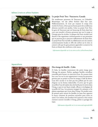 Arbres à noix et arbres fruitiers
                                    Le projet Fruit Tree : Vancouver, Canada
                                    De nombreuses personnes de Vancouver, en Colombie-
                                    Britannique, ont des arbres fruitiers dans leur cour.
                                    Malheureusement, ils n’ont pas toujours le temps d’en
                                    récolter les fruits, si bien qu’une bonne partie de ces délicieux
                                    aliments nutritifs sont perdus. Grâce au projet Fruit Tree,
                                    les gens de Vancouver qui ont beaucoup de fruits dans leur
                                    cour sont jumelés à d’autres personnes qui ont le temps et
                                    l’énergie pour les récolter. La plupart des fruits récoltés sont
                                    donnés à des organismes communautaires et aux personnes
                                    qui ne peuvent pas se procurer suffisamment de fruits frais.
                                    Le projet Fruit Tree travaille en collaboration avec les cuisines
                                    communautaires locales et offre des ateliers sur la mise en
                                    conserve afin que les gens puissent apprendre à conserver les
                                    fruits en faisant des confitures et des sauces.
                                     Information disponible sur le site www.vcn.bc.ca/fruit/home.html




Aquaculture
                                    Des étangs de famille : Cuba
                                    À Cuba, les familles construisent des petits étangs pour
                                    l’élevage du poisson. Parfois, quelques familles travaillent
                                    ensemble pour former ces réservoirs d’eau. Ils creusent dans
                                    leur cour (ou sur la terre appartenant à toutes les personnes
                                    prenant part au projet) ou font les étangs à l’aide de béton.
                                    L’eau doit circuler et ne doit pas être polluée par les eaux
                                    d’égouts ou les fermes industrielles. Il arrive que les gens
                                    recueillent l’eau de la pluie dans des barils pour la mettre dans
                                    l’étang, ce qui est une façon simple, efficace et écologique de
                                    recueillir de l’eau. Les poissons mangent les animaux et les
                                    plantes aquatiques qui vivent dans l’étang. On produit assez
                                    de poisson pour nourrir les familles (et pour leur apporter
                                    la source constante de protéines nécessaire pour rester en
                                    santé.) Les enfants, des membres de la parenté et des voisins
                                    viennent souvent travailler à l’étang, pêcher et partager des
                                    repas.
                                             Information disponible sur le site www.ruaf.org/node/608




                                                                                      Annexe      71
 