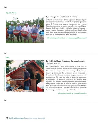 Aquaculture

                                                                                                          Systèmes piscicoles : Hanoï, Vietnam
                                                                                                          À Hanoï, les Vietnamiens élèvent le poisson dans des régions
                                                                                                          situées juste en dehors de la ville. Ces systèmes piscicoles
                                                                                                          créent de l’emploi pour les gens plus pauvres qui y vivent.
                                                                                                          Ce poisson constitue un apport nutritif et bon marché pour
                                                                                                          les gens de Hanoï. De 10 à 20 % du poisson d’eau douce
                                                                                                          qu’on y mange vient de ces systèmes piscicoles. Ces derniers
                                                                                                          sont bons pour l’environnement parce qu’ils réutilisent et
                                                                                                          recyclent les déchets urbains et les eaux usées.
                                                                                                           Information disponible sur le site www.papussa.org/publications.html




                                                     Pain
                                                                                                          Le Dufferin Bread Ovens and Farmer’s Market :	
                                                                                                          Toronto, Canada
                                                                                                          Le Dufferin Bread Ovens and Farmer’s Market, situé au
Project for public space (PPS) http://www.pps.org/




                                                                                                          centre-ville de Toronto, est un endroit où les gens peuvent
                                                                                                          faire cuire leur propre pain, faire et manger de la pizza, et
                                                                                                          trouver gratuitement du levain-chef (pour boulanger à
                                                                                                          la maison). Une fois par semaine, les gens viennent voir
                                                                                                          comment on fait cuire du pain et, ainsi, ils apprennent
                                                                                                          à boulanger; ils profitent également de l’endroit pour
                                                                                                          organiser des festivals et des événements communautaires.
                                                                                                          Des garderies éducatives se rendent aussi sur place et des
                                                                                                          fêtes d’anniversaire ont souvent lieu près des fours. On fait
                                                                                                          des pique-niques durant l’été, et la fabrication du pain et de
                                                                                                          la pizza se poursuit tout au long de l’hiver!
                                                                                                                             Information disponible sur le site dufferinpark.ca




                                                     72   Guide pédagogique Des racines autour du monde
 