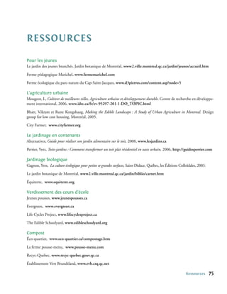Ressources
Pour les jeunes
Le jardin des jeunes branchés. Jardin botanique de Montréal, www2.ville.montreal.qc.ca/jardin/jeunes/accueil.htm

Ferme pédagogique Marichel, www.fermemarichel.com

Ferme écologique du parc-nature du Cap-Saint-Jacques, www.d3pierres.com/content.asp?node=5

L’agriculture urbaine
Mougeot, L, Cultiver de meilleures villes. Agriculture urbaine et développement durable. Centre de recherche en développe-
ment international, 2006, www.idrc.ca/fr/ev-95297-201-1-DO_TOPIC.html

Bhatt, Vikram et Rune Kongshaug, Making the Edible Landscape : A Study of Urban Agriculture in Montreal. Design
group for low cost housing, Montréal, 2005.

City Farmer, www.cityfarmer.org

Le jardinage en contenants
Alternatives, Guide pour réaliser son jardin alimentaire sur le toit, 2008, www.lesjardins.ca

Perrier, Yves, Toits-jardins : Comment transformer un toit plat résidentiel en oasis urbain, 2006, http://guidesperrier.com

Jardinage biologique
Gagnon, Yves, La culture écologique pour petites et grandes surfaces, Saint-Didace, Québec, les Éditions Colloïdales, 2003.

Le jardin botanique de Montréal, www2.ville.montreal.qc.ca/jardin/biblio/carnet.htm

Équiterre, www.equiterre.org

Verdissement des cours d’école
Jeunes pousses, www.jeunespousses.ca

Evergreen, www.evergreen.ca

Life Cycles Project, www.lifecyclesproject.ca

The Edible Schoolyard, www.edibleschoolyard.org

Compost
Éco-quartier, www.eco-quartier.ca/compostage.htm

La ferme pousse-menu, www.pousse-menu.com

Recyc-Quebec, www.recyc-quebec.gouv.qc.ca

Établissement Vert Brundtland, www.evb.csq.qc.net

                                                                                                             Ressources       75
 