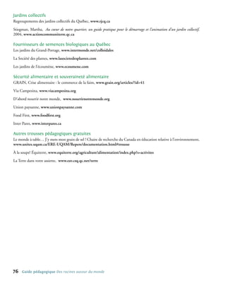 Jardins collectifs
Regroupements des jardins collectifs du Québec, www.rjcq.ca

Stiegman, Martha, Au coeur de notre quartier, un guide pratique pour le démarrage et l’animation d’un jardin collectif,
2004, www.actioncommuniterre.qc.ca

Fournisseurs de semences biologiques au Québec
Les jardins du Grand-Portage, www.intermonde.net/colloidales

La Société des plantes, www.lasocietedesplantes.com

Les jardins de l’écoumène, www.ecoumene.com

Sécurité alimentaire et souveraineté alimentaire
GRAIN, Crise alimentaire : le commerce de la faim, www.grain.org/articles/?id=41

Via Campesina, www.viacampesina.org

D’abord nourrir notre monde, www.nourrirnotremonde.org

Union paysanne, www.unionpaysanne.com

Food First, www.foodfirst.org

Inter Pares, www.interpares.ca

Autres trousses pédagogiques gratuites
Le monde à table… J’y mets mon grain de sel ! Chaire de recherche du Canada en éducation relative à l’environnement,
www.unites.uqam.ca/ERE-UQAM/Repere/documentation.html#trousse

À la soupe! Équiterre, www.equiterre.org/agriculture/alimentation/index.php?s=activites

La Terre dans votre assiette, www.eav.csq.qc.net/terre	




76   Guide pédagogique Des racines autour du monde
 