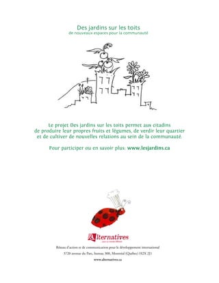 Des jardins sur les toits
                 de nouveaux espaces pour la communauté




      Le projet Des jardins sur les toits permet aux citadins
de produire leur propres fruits et légumes, de verdir leur quartier
 et de cultiver de nouvelles relations au sein de la communauté.

      Pour participer ou en savoir plus: www.lesjardins.ca




         Réseau d’action et de communication pour le développement international
              3720 avenue du Parc, bureau 300, Montréal (Québec) H2X 2J1
                                  www.alternatives.ca
 