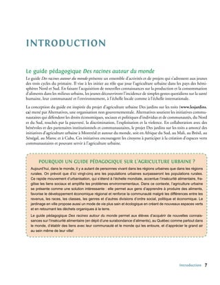 Introduction

Le guide pédagogique Des racines autour du monde
Le guide Des racines autour du monde présente un ensemble d’activités et de projets qui s’adressent aux jeunes
des trois cycles du primaire. Il vise à les initier au rôle que joue l’agriculture urbaine dans les pays des hémi-
sphères Nord et Sud. En faisant l’acquisition de nouvelles connaissances sur la production et la consommation
d’aliments dans les milieux urbains, les jeunes découvriront l’incidence de simples gestes quotidiens sur la santé
humaine, leur communauté et l’environnement, à l’échelle locale comme à l’échelle internationale.
La conception du guide est inspirée du projet d’agriculture urbaine Des jardins sur les toits (www.lesjardins.
ca) mené par Alternatives, une organisation non gouvernementale. Alternatives soutient les initiatives commu-
nautaires qui défendent les droits économiques, sociaux et politiques d’individus et de communautés, du Nord
et du Sud, touchés par la pauvreté, la discrimination, l’exploitation et la violence. En collaboration avec des
bénévoles et des partenaires institutionnels et communautaires, le projet Des jardins sur les toits a amorcé des
initiatives d’agriculture urbaine à Montréal et autour du monde, soit en Afrique du Sud, au Mali, au Brésil, au
Sénégal, au Maroc et à Cuba. Ces initiatives encouragent les citoyens à participer à la création d’espaces verts
communautaires et pouvant servir à l’agriculture urbaine.



        Pourquoi un guide pédagogique sur l’agriculture urbaine ?
   Aujourd’hui, dans le monde, il y a autant de personnes vivant dans les régions urbaines que dans les régions
   rurales. On prévoit que d’ici vingt-cinq ans les populations urbaines surpasseront les populations rurales.
   Ce rapide mouvement d’urbanisation, qui s’étend à l’échelle mondiale, accentue l’insécurité alimentaire, fra-
   gilise les liens sociaux et amplifie les problèmes environnementaux. Dans ce contexte, l’agriculture urbaine
   se présente comme une solution intéressante : elle permet aux gens d’apprendre à produire des aliments,
   favorise le développement économique régional et renforce la communauté malgré les différences entre les
   revenus, les races, les classes, les genres et d’autres divisions d’ordre social, politique et économique. Le
   jardinage en ville propose aussi un mode de vie plus sain et écologique en créant de nouveaux espaces verts
   et en retournant les déchets organiques à la terre.
   Le guide pédagogique Des racines autour du monde permet aux élèves d’acquérir de nouvelles connais-
   sances sur l’insécurité alimentaire (en dépit d’une surabondance d’aliments), au Québec comme partout dans
   le monde, d’établir des liens avec leur communauté et le monde qui les entoure, et d’apprécier le grand air
   au sein même de leur ville!




                                                                                                 Introduction      
 