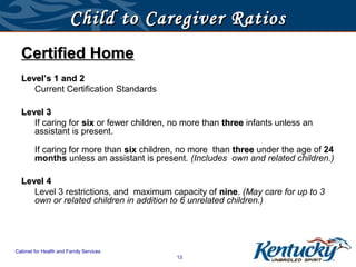 Child to Caregiver Ratios
  Certified Home
  Level’s 1 and 2
     Current Certification Standards

  Level 3
     If caring for six or fewer children, no more than three infants unless an
     assistant is present.

        If caring for more than six children, no more than three under the age of 24
        months unless an assistant is present. (Includes own and related children.)

  Level 4
     Level 3 restrictions, and maximum capacity of nine. (May care for up to 3
                                                      nine
     own or related children in addition to 6 unrelated children.)




Cabinet for Health and Family Services
                                            13
 