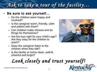 Ask to take a tour of the facility…
• Be sure to ask yourself…
      – Do the children seem happy and
        involved?
      – Is the caregiver warm, friendly, calm
        and patient with them?
      – Can children make choices and do
        things for themselves?
      – Are the toys right for your child’s age?
        Are they easy for the children to
        reach?
      – Does the caregiver listen to the
        children when they talk?
      – Is the facility or home clean, well-lit,
        cheerful and bright?

           Look closely and trust yourself!
Cabinet for Health and Family Services
                                         17
 