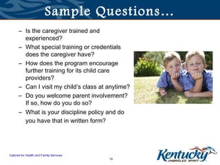Sample Questions…
      – Is the caregiver trained and
        experienced?
      – What special training or credentials
        does the caregiver have?
      – How does the program encourage
        further training for its child care
        providers?
      – Can I visit my child’s class at anytime?
      – Do you welcome parent involvement?
        If so, how do you do so?
      – What is your discipline policy and do
        you have that in written form?




Cabinet for Health and Family Services
                                         19
 