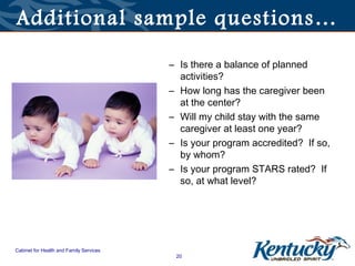 Additional sample questions…

                                         – Is there a balance of planned
                                           activities?
                                         – How long has the caregiver been
                                           at the center?
                                         – Will my child stay with the same
                                           caregiver at least one year?
                                         – Is your program accredited? If so,
                                           by whom?
                                         – Is your program STARS rated? If
                                           so, at what level?




Cabinet for Health and Family Services
                                          20
 