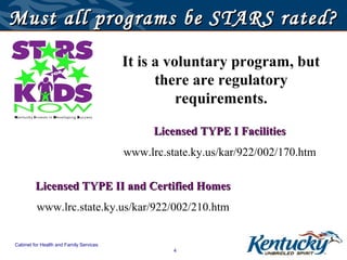 Must all programs be STARS rated?

                                         It is a voluntary program, but
                                               there are regulatory
                                                   requirements.

                                               Licensed TYPE I Facilities
                                         www.lrc.state.ky.us/kar/922/002/170.htm

         Licensed TYPE II and Certified Homes
         www.lrc.state.ky.us/kar/922/002/210.htm


Cabinet for Health and Family Services
                                                   4
 