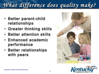 What difference does quality make?

• Better parent-child
  relationships
• Greater thinking skills
• Better attention skills
• Enhanced academic
  performance
• Better relationships
  with peers


Cabinet for Health and Family Services
                                         8
 