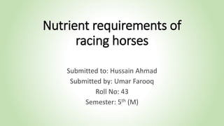 Nutrient requirements of
racing horses
Submitted to: Hussain Ahmad
Submitted by: Umar Farooq
Roll No: 43
Semester: 5th (M)
 