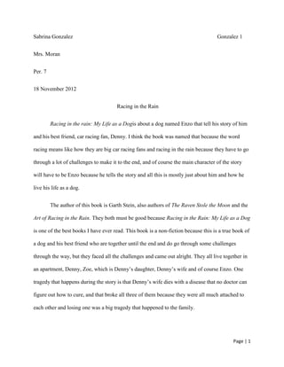Page | 1
Sabrina Gonzalez Gonzalez 1
Mrs. Moran
Per. 7
18 November 2012
Racing in the Rain
Racing in the rain: My Life as a Dogis about a dog named Enzo that tell his story of him
and his best friend, car racing fan, Denny. I think the book was named that because the word
racing means like how they are big car racing fans and racing in the rain because they have to go
through a lot of challenges to make it to the end, and of course the main character of the story
will have to be Enzo because he tells the story and all this is mostly just about him and how he
live his life as a dog.
The author of this book is Garth Stein, also authors of The Raven Stole the Moon and the
Art of Racing in the Rain. They both must be good because Racing in the Rain: My Life as a Dog
is one of the best books I have ever read. This book is a non-fiction because this is a true book of
a dog and his best friend who are together until the end and do go through some challenges
through the way, but they faced all the challenges and came out alright. They all live together in
an apartment, Denny, Zoe, which is Denny’s daughter, Denny’s wife and of course Enzo. One
tragedy that happens during the story is that Denny’s wife dies with a disease that no doctor can
figure out how to cure, and that broke all three of them because they were all much attached to
each other and losing one was a big tragedy that happened to the family.
 