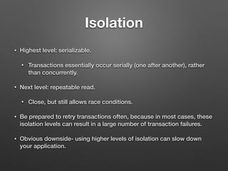 Isolation
• Highest level: serializable.
• Transactions essentially occur serially (one after another), rather
than concurrently.
• Next level: repeatable read.
• Close, but still allows race conditions.
• Be prepared to retry transactions often, because in most cases, these
isolation levels can result in a large number of transaction failures.
• Obvious downside- using higher levels of isolation can slow down
your application.
 