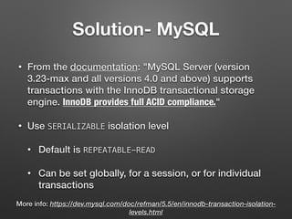 Solution- MySQL
• From the documentation: "MySQL Server (version
3.23-max and all versions 4.0 and above) supports
transactions with the InnoDB transactional storage
engine. InnoDB provides full ACID compliance."
• Use SERIALIZABLE isolation level
• Default is REPEATABLE-READ
• Can be set globally, for a session, or for individual
transactions
More info: https://dev.mysql.com/doc/refman/5.5/en/innodb-transaction-isolation-
levels.html
 