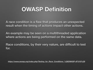 OWASP Deﬁnition
A race condition is a ﬂaw that produces an unexpected
result when the timing of actions impact other actions.
An example may be seen on a multithreaded application
where actions are being performed on the same data.
Race conditions, by their very nature, are difﬁcult to test
for.
https://www.owasp.org/index.php/Testing_for_Race_Conditions_%28OWASP-AT-010%29
 