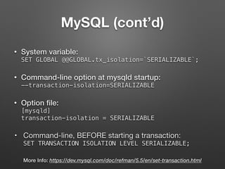 MySQL (cont’d)
• System variable:  
SET GLOBAL @@GLOBAL.tx_isolation=`SERIALIZABLE`;
• Command-line option at mysqld startup:  
--transaction-isolation=SERIALIZABLE
• Option ﬁle: 
[mysqld] 
transaction-isolation = SERIALIZABLE
• Command-line, BEFORE starting a transaction: 
SET TRANSACTION ISOLATION LEVEL SERIALIZABLE;
More Info: https://dev.mysql.com/doc/refman/5.5/en/set-transaction.html
 