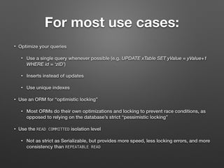 For most use cases:
• Optimize your queries
• Use a single query whenever possible (e.g. UPDATE xTable SET yValue = yValue+1
WHERE id = ‘zID’)
• Inserts instead of updates
• Use unique indexes
• Use an ORM for “optimistic locking”
• Most ORMs do their own optimizations and locking to prevent race conditions, as
opposed to relying on the database’s strict “pessimistic locking”
• Use the READ COMMITTED isolation level
• Not as strict as Serializable, but provides more speed, less locking errors, and more
consistency than REPEATABLE READ
 