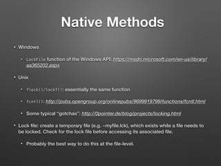 Native Methods
• Windows
• LockFile function of the Windows API: https://msdn.microsoft.com/en-us/library/
aa365202.aspx
• Unix
• flock()/lockf(): essentially the same function
• fcntl(): http://pubs.opengroup.org/onlinepubs/9699919799/functions/fcntl.html
• Some typical “gotchas”: http://0pointer.de/blog/projects/locking.html
• Lock ﬁle: create a temporary ﬁle (e.g. ~myﬁle.lck), which exists while a ﬁle needs to
be locked. Check for the lock ﬁle before accessing its associated ﬁle.
• Probably the best way to do this at the ﬁle-level.
 