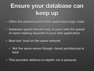 Ensure your database can
keep up
• Often the slowest point in the application logic chain
• Database speed should keep at pace with the speed
of users making requests to your web application
• Best bet- host on the same network
• Not the same server though- tiered architecture is
best
• This provides defence-in-depth; not a panacea
 