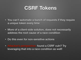 CSRF Tokens
• You can’t automate a bunch of requests if they require
a unique token every time
• More of a client-side solution, does not necessarily
address the root cause of a race condition
• Do this even for non-sensitive actions
• Attacker’s perspective- found a CSRF vuln? Try
leveraging that into a race condition as well!
 