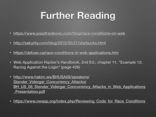 Further Reading
• https://www.josipfranjkovic.com/blog/race-conditions-on-web
• http://sakurity.com/blog/2015/05/21/starbucks.html
• https://defuse.ca/race-conditions-in-web-applications.htm
• Web Application Hacker’s Handbook, 2nd Ed.; chapter 11, "Example 12:
Racing Against the Login" (page 426)
• http://www.hakim.ws/BHUSA08/speakers/
Stender_Vidergar_Concurrency_Attacks/
BH_US_08_Stender_Vidergar_Concurrency_Attacks_in_Web_Applications
_Presentation.pdf
• https://www.owasp.org/index.php/Reviewing_Code_for_Race_Conditions
 