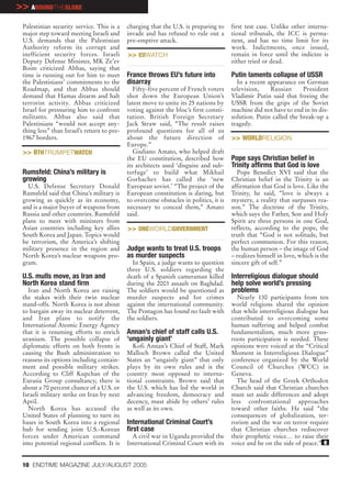 >> AROUNDTHEGLOBE
 Palestinian security service. This is a    charging that the U.S. is preparing to     first test case. Unlike other interna-
 major step toward meeting Israeli and      invade and has refused to rule out a       tional tribunals, the ICC is perma-
 U.S. demands that the Palestinian          pre-emptive attack.                        nent, and has no time limit for its
 Authority reform its corrupt and                                                      work. Indictments, once issued,
 inefficient security forces. Israeli       >> EUWATCH                                 remain in force until the indictee is
 Deputy Defense Minister, MK Ze’ev                                                     either tried or dead.
 Boim criticized Abbas, saying that
 time is running out for him to meet        France throws EU’s future into             Putin laments collapse of USSR
 the Palestinians’ commitments to the       disarray                                     In a recent appearance on German
 Roadmap, and that Abbas should                Fifty-five percent of French voters     television,    Russian      President
 demand that Hamas disarm and halt          shot down the European Union’s             Vladimir Putin said that freeing the
 terrorist activity. Abbas criticized       latest move to unite its 25 nations by     USSR from the grips of the Soviet
 Israel for pressuring him to confront      voting against the bloc’s first consti-    machine did not have to end in its dis-
 militants. Abbas also said that            tution. British Foreign Secretary          solution. Putin called the break-up a
 Palestinians “would not accept any-        Jack Straw said, “The result raises        tragedy.
 thing less” than Israel’s return to pre-   profound questions for all of us
 1967 borders.                              about the future direction of              >> WORLDRELIGION
                                            Europe.”
 >> 6THTRUMPETWATCH                            Giuliano Amato, who helped draft
                                            the EU constitution, described how         Pope says Christian belief in
                                            its architects used ‘disguise and sub-     Trinity affirms that God is love
 Rumsfeld: China’s military is              terfuge’ to build what Mikhail               Pope Benedict XVI said that the
 growing                                    Gorbachev has called the ‘new              Christian belief in the Trinity is an
   U.S. Defense Secretary Donald            European soviet.’ “The project of the      affirmation that God is love. Like the
 Rumsfeld said that China’s military is     European constitution is daring, but       Trinity, he said, “love is always a
 growing as quickly as its economy,         to overcome obstacles in politics, it is   mystery, a reality that surpasses rea-
 and is a major buyer of weapons from       necessary to conceal them,” Amato          son.” The doctrine of the Trinity,
 Russia and other countries. Rumsfeld       said.                                      which says the Father, Son and Holy
 plans to meet with ministers from                                                     Spirit are three persons in one God,
 Asian countries including key allies       >> ONEWORLDGOVERNMENT                      reflects, according to the pope, the
 South Korea and Japan. Topics would                                                   truth that “God is not solitude, but
 be terrorism, the America’s shifting                                                  perfect communion. For this reason,
 military presence in the region and        Judge wants to treat U.S. troops           the human person – the image of God
 North Korea’s nuclear weapons pro-         as murder suspects                         – realizes himself in love, which is the
 gram.                                        In Spain, a judge wants to question      sincere gift of self.”
                                            three U.S. soldiers regarding the
 U.S. mulls move, as Iran and               death of a Spanish cameraman killed        Interreligious dialogue should
 North Korea stand firm                     during the 2003 assault on Baghdad.        help solve world’s pressing
   Iran and North Korea are raising         The soldiers would be questioned as        problems
 the stakes with their twin nuclear         murder suspects and for crimes               Nearly 130 participants from ten
 stand-offs. North Korea is not about       against the international community.       world religions shared the opinion
 to bargain away its nuclear deterrent,     The Pentagon has found no fault with       that while interreligious dialogue has
 and Iran plans to notify the               the soldiers.                              contributed to overcoming some
 International Atomic Energy Agency                                                    human suffering and helped combat
 that it is resuming efforts to enrich      Annan’s chief of staff calls U.S.          fundamentalism, much more grass-
 uranium. The possible collapse of          ‘ungainly giant’                           roots participation is needed. These
 diplomatic efforts on both fronts is          Kofi Annan’s Chief of Staff, Mark       opinions were voiced at the “Critical
 causing the Bush administration to         Malloch Brown called the United            Moment in Interreligious Dialogue”
 reassess its options including contain-    States an “ungainly giant” that only       conference organized by the World
 ment and possible military strikes.        plays by its own rules and is the          Council of Churches (WCC) in
 According to Cliff Kupchan of the          country most opposed to interna-           Geneva.
 Eurasia Group consultancy, there is        tional constraints. Brown said that          The head of the Greek Orthodox
 about a 70 percent chance of a U.S. or     the U.S. which has led the world in        Church said that Christian churches
 Israeli military strike on Iran by next    advancing freedom, democracy and           must set aside differences and adopt
 April.                                     decency, must abide by others’ rules       less confrontational approaches
   North Korea has accused the              as well as its own.                        toward other faiths. He said “the
 United States of planning to turn its                                                 consequences of globalization, ter-
 bases in South Korea into a regional       International Criminal Court’s             rorism and the war on terror require
 hub for sending joint U.S.-Korean          first case                                 that Christian churches rediscover
 forces under American command                A civil war in Uganda provided the       their prophetic voice… to raise their
 into potential regional conflicts. It is   International Criminal Court with its      voice and be on the side of peace.” e


 10 ENDTIME MAGAZINE JULY/AUGUST 2005
 