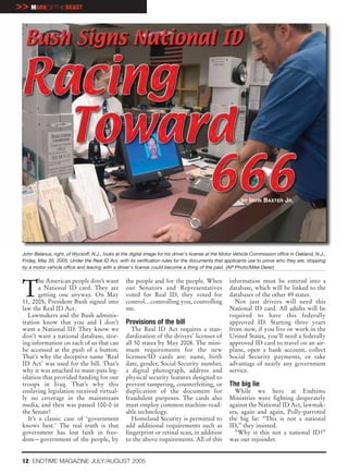 >> MARKOFTHEBEAST




                                                                                                           BY IRVIN   BAXTER JR.




 John Belanus, right, of Wyckoff, N.J., looks at the digital image for his driver's license at the Motor Vehicle Commission office in Oakland, N.J.,
 Friday, May 20, 2005. Under the Real ID Act, with its verification rules for the documents that applicants use to prove who they are, stopping
 by a motor vehicle office and leaving with a driver's license could become a thing of the past. (AP Photo/Mike Derer)




 T
         he American people don’t want             the people and for the people. When               information must be entered into a
         a National ID card. They are              our Senators and Representatives                  database, which will be linked to the
         getting one anyway. On May                voted for Real ID, they voted for                 databases of the other 49 states.
 11, 2005, President Bush signed into              control…controlling you, controlling                Not just drivers will need this
 law the Real ID Act.                              me.                                               National ID card. All adults will be
    Lawmakers and the Bush adminis-                                                                  required to have this federally
 tration know that you and I don’t                 Provisions of the bill                            approved ID. Starting three years
 want a National ID. They know we                     The Real ID Act requires a stan-               from now, if you live or work in the
 don’t want a national database, stor-             dardization of the drivers’ licenses of           United States, you’ll need a federally
 ing information on each of us that can            all 50 states by May 2008. The mini-              approved ID card to travel on an air-
 be accessed at the push of a button.              mum requirements for the new                      plane, open a bank account, collect
 That’s why the deceptive name ‘Real               licenses/ID cards are: name, birth                Social Security payments, or take
 ID Act’ was used for the bill. That’s             date, gender, Social Security number,             advantage of nearly any government
 why it was attached to must-pass leg-             a digital photograph, address and                 service.
 islation that provided funding for our            physical security features designed to
 troops in Iraq. That’s why this                   prevent tampering, counterfeiting, or             The big lie
 enslaving legislation received virtual-           duplication of the document for                     While we here at Endtime
 ly no coverage in the mainstream                  fraudulent purposes. The cards also               Ministries were fighting desperately
 media, and then was passed 100-0 in               must employ common machine-read-                  against the National ID Act, lawmak-
 the Senate!                                       able technology.                                  ers, again and again, Polly-parroted
    It’s a classic case of ‘government                Homeland Security is permitted to              the big lie: “This is not a national
 knows best.’ The real truth is that               add additional requirements such as               ID,” they insisted.
 government has lost faith in free-                fingerprint or retinal scan, in addition            “Why is this not a national ID?”
 dom—government of the people, by                  to the above requirements. All of this            was our rejoinder.


 12 ENDTIME MAGAZINE JULY/AUGUST 2005
 