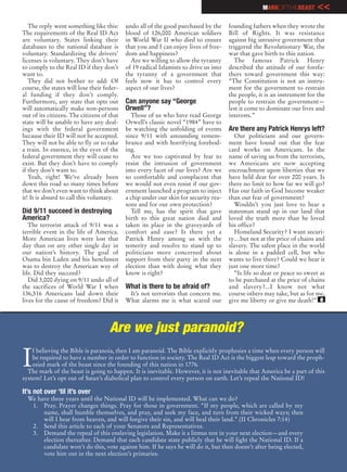 MARKOFTHEBEAST        <<
   The reply went something like this:      undo all of the good purchased by the      founding fathers when they wrote the
The requirements of the Real ID Act         blood of 126,000 American soldiers         Bill of Rights. It was resistance
are voluntary. States linking their         in World War II who died to ensure         against big intrusive government that
databases to the national database is       that you and I can enjoy lives of free-    triggered the Revolutionary War, the
voluntary. Standardizing the drivers’       dom and happiness?                         war that gave birth to this nation.
licenses is voluntary. They don’t have        Are we willing to allow the tyranny         The famous Patrick Henry
to comply to the Real ID if they don’t      of 19 radical Islamists to drive us into   described the attitude of our forefa-
want to.                                    the tyranny of a government that           thers toward government this way:
   They did not bother to add: Of           feels now it has to control every          “The Constitution is not an instru-
course, the states will lose their feder-   aspect of our lives?                       ment for the government to restrain
al funding if they don’t comply.                                                       the people, it is an instrument for the
Furthermore, any state that opts out        Can anyone say “George                     people to restrain the government—
will automatically make non-persons         Orwell”?                                   lest it come to dominate our lives and
out of its citizens. The citizens of that      Those of us who have read George        interests.”
state will be unable to have any deal-      Orwell’s classic novel “1984” have to
ings with the federal government            be watching the unfolding of events        Are there any Patrick Henrys left?
because their ID will not be accepted.      since 9/11 with astounding remem-             Our politicians and our govern-
They will not be able to fly or to take     brance and with horrifying forebod-        ment have found out that the fear
a train. In essence, in the eyes of the     ing.                                       card works on Americans. In the
federal government they will cease to          Are we too captivated by fear to        name of saving us from the terrorists,
exist. But they don’t have to comply        resist the intrusion of government         we Americans are now accepting
if they don’t want to.                      into every facet of our lives? Are we      encroachment upon liberties that we
   Yeah, right! We’ve already been          so comfortable and complacent that         have held dear for over 200 years. Is
down this road so many times before         we would not even resist if our gov-       there no limit to how far we will go?
that we don’t even want to think about      ernment launched a program to inject       Has our faith in God become weaker
it! It is absurd to call this voluntary.    a chip under our skin for security rea-    than our fear of government?
                                            sons and for our own protection?              Wouldn’t you just love to hear a
Did 9/11 succeed in destroying                 Tell me, has the spirit that gave       statesman stand up in our land that
America?                                    birth to this great nation died and        loved the truth more than he loved
   The terrorist attack of 9/11 was a       taken its place in the graveyards of       his office?
terrible event in the life of America.      comfort and ease? Is there yet a              Homeland Security? I want securi-
More American lives were lost that          Patrick Henry among us with the            ty…but not at the price of chains and
day than on any other single day in         temerity and resolve to stand up to        slavery. The safest place in the world
our nation’s history. The goal of           politicians more concerned about           is alone in a padded cell, but who
Osama bin Laden and his henchmen            support from their party in the next       wants to live there? Could we hear it
was to destroy the American way of          election than with doing what they         just one more time?
life. Did they succeed?                     know is right?                                “Is life so dear or peace so sweet as
   Did 3,000 dying on 9/11 undo all of                                                 to be purchased at the price of chains
the sacrifices of World War I when          What is there to be afraid of?             and slavery?...I know not what
136,516 Americans laid down their            It’s not terrorists that concern me.      course others may take, but as for me,
lives for the cause of freedom? Did it      What alarms me is what scared our          give me liberty or give me death!” e



                                     Are we just paranoid?

I
    f believing the Bible is paranoia, then I am paranoid. The Bible explicitly prophesies a time when every person will
    be required to have a number in order to function in society. The Real ID Act is the biggest leap toward the proph-
    esied mark of the beast since the founding of this nation in 1776.
  The mark of the beast is going to happen. It is inevitable. However, it is not inevitable that America be a part of this
system! Let’s opt out of Satan’s diabolical plan to control every person on earth. Let’s repeal the National ID!

It’s not over ‘til it’s over
  We have three years until the National ID will be implemented. What can we do?
   1. Pray. Prayer changes things. Pray for those in government. “If my people, which are called by my
       name, shall humble themselves, and pray, and seek my face, and turn from their wicked ways; then
       will I hear from heaven, and will forgive their sin, and will heal their land.” (II Chronicles 7:14)
   2. Send this article to each of your Senators and Representatives.
   3. Demand the repeal of this enslaving legislation. Make it a litmus test in your next election—and every
       election thereafter. Demand that each candidate state publicly that he will fight the National ID. If a
       candidate won’t do this, vote against him. If he says he will do it, but then doesn’t after being elected,
       vote him out in the next election’s primaries.
 