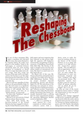 >> WORLDGOVERNMENT




                                                 N
                                               DA
                                           BREN
                                      IE
                             BY
                                  JAM




 I
     t’s one of those newspaper filler       daily papers and news magazines that            desire exists to make the
     topics: a mundane, dry, and droll       have reported on this process high-             most far-reaching reforms in
     news story that seems destined to       light the apparent: UN budgetary                the history of the United
 be forgotten before the reader even         restructuring, streamlining of agency           Nations so as to equip and
 glances at the headline. Fated to the       resources, a reshuffling of personnel,          resource it to help advance
 back-pages, or crammed between              blah, blah, blah. The dryness of the            this twenty-first century
 advertising space for such exciting         topic is enough to lose even the most           agenda…The year 2005 pres-
 products as toothpicks or dental            ardent student of international rela-           ents an opportunity to move
 floss, it’s a topic that makes most edi-    tions. But there’s so much more to it           decisively in this direc-
 tors cringe. And they cringe not            than meets the eye.                             tion…we must reshape the
 because of the topic itself or its impli-      On March 21st of this year, Mr.              Organization in ways not
 cations, but because to use this topic      Annan released his anticipated report           previously imagined and
 demonstrates how little there is in the     on the five-year follow up to the year          with a boldness and speed
 way of relevant news stories for that       2000 Millennium Summit. Titled,                 not previously shown…The
 particular day.                             In Larger Freedom: Towards                      September summit must
    But it is relevant, regardless of what   Development, Security and Human                 produce a pact for action, to
 editors or the general public think. In     Rights For All. The main thrust of the          which all nations subscribe
 fact, this news story is so significant     document was centered on restruc-               and on which all can be
 that, when carried to its logical con-      turing all levels of global governance,         judged.” (¶ 2, 3, 21, 72)
 clusion, it will radically alter how        and “collective security” in particular.     So what are some of the recom-
 nations interact, and how we as             However, what makes this document          mendations Annan made to “reshape
 “global citizens” are governed.             doubly interesting is that Annan con-      the Organization in ways not previ-
    So what is this “humdrum” topic of       tinually hammered home a rallying          ously imagined…”?
 singular significance?                      date for major international changes,        Upfront, most changes suggested
    Reform: to be more precise, United       the upcoming Millennium Summit             would not be considered earth-shak-
 Nations reform. Stop yawning.               review in September, 2005.                 ing. Some fit within the earlier reform
    Since 1997, Kofi Annan, the                     “…there is a yearning in            programs from previous years. Some
 Secretary-General of the United                  many quarters for a new               are focused on cutting outdated pro-
 Nations, has been engaged in reform-             consensus on which to base            grams and UN Charter throwbacks
 ing the United Nations system. Most              collective action. And a              dating back to the late 1940s. Other


 14 ENDTIME MAGAZINE JULY/AUGUST 2005
 