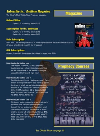 Subscribe to... Endtime Magazine
The World’s Most Widely Read Prophecy Magazine                            Magazine
Online Edition
        2 years, 12 bi-monthly issues ($15)                                                                         www.endtime.com VOL. 15/NO.4 JULY/AUGUST 2005 $3.00



                                                                                                                                       BUSH SIGNS NATIONAL ID        P 12
                                                                                                                                       THE GLOBAL CHESSBOARD         P 14
                                                                                                                                       JAVIER SOLANA                 P 22
                                                                                                                                       ONE MORE POPE?                P 26
                                                                                     REVEALING THE FUTURE THROUGH BIBLE PROPHECY

Subscription for U.S. addresses                                                       EVEALING THE UTURE THROUGH IBLE ROPHECY




        2 years, 12 bi-monthly issues ($29)
        4 years, 24 bi-monthly issues ($49)


Bulk Subscription
Start Your Own Ministry! Order 10 or more copies of each issue of Endtime for 50%
off cover price ($15 bi-monthly for 10 copies)


Gift Subscriptions
Order a 2-year Gift Subscription for a friend or loved one. ($29)




Understanding the Endtime Level 1
      The original 10-lesson, 12-hour prophecy
      teaching series—offers indisputable proof that
                                                                    Prophecy Courses
      we are on the brink of the second coming of
      Jesus Christ to the earth right now!
                                                                       SPECIAL SAVINGS
Understanding the Endtime Level 2
                                                                        FOR ORDERING
      Ten high-impact 1-hour “sledgehammers.” Each
      lesson is designed to serve as a wake-up call to
                                                                         ALL 3 LEVELS
      the times in which we are living because the
      endtime is not coming—it’s here! Study Manual                   Understanding the Endtime
      ($19, #946M), Audio on CD or Cassette ($60,                     Level 1, Level 2 and Level 3
      #946CD, #946-Cas), Video on DVD or VHS—all                           on DVD or VHS
      10 ($155, #976D, #976VHS)
                                                                           Reg. Price $385
Understanding the Endtime Level 3                                      Order now for only $325
      Six-lesson series—uses charts and timelines to                          Save $60
      establish what happens when! Walks you
      through the key scriptures in Revelation which                         and receive a
      offer indisputable proof for the order in which                  SPECIAL FREE BONUS
      endtime events will unfold. Study Manual ($19,
                                                                     Study Manuals for all 3 levels!
      #954), Audio on CD or Cassette ($60, #953CD,
                                                                        Saves an additional $57!
      #953-Cas), Video on DVD or VHS ($100, #950-
      DVD, #950-VHS)
                                                                      Total Savings—$117—30%



                                      See Order Form on page 19
 