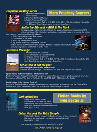 Prophetic Destiny Series
                       1. Prophetic Destiny of the       More Prophecy Courses
                          United States
                       2. Prophetic Destiny of Europe
                       3. Israel’s Prophesied Revival
                          All three lessons on DVD or VHS ($50, #1464-SD, #1463-SV). Available individually
                          for $20 each. Specify lessons and format on Order Form.

                   Katherine Albrecht – RFID & The Mark
                     Privacy advocate Katherine Albrecht leads the grassroots consumer resistance to RFID
                     chip implantation. The information and tools we need to be aware of to combat the system
that may soon become the Mark of the Beast.
      1. RFID: Tracking Everything, Everywhere
      2. On the Brink of the MARK
      3. RFID: The Battleground —NEW!
      4. Big Brother, The Chip & The MARK —NEW!
      All four lessons on DVD or VHS ($65, #1596D, #1596V). Available individually for $20
      each. Specify lessons and format on Order Form.

Salvation Package
                       1. Understanding the Godhead
                       2. True Christianity vs. False Christianity
                       3. Tongues: Devilish or Divine?
                       All three lessons on DVD or VHS ($50, #977-D, #977-V). Available individually for $20
                       each. Specify lessons and format on Order Form.

                 Let us sort it out for you!
                 Special Package #1: Help! I’m new! Where do I start?
                 Endtime’s “Newbie Package.” From $55 to $150. See back page for more details.

Special Package #2: Beyond the Basics—What’s next for me?
Endtime’s “Master Package” includes 12 handpicked lessons from our resource catalog designed to turn the
Newbie into a Master! The Best of the Best… for only $199. Call 1-800-Endtime for details.

Special Package #3: I’m a teacher. Fix me up!
Endtime’s “Teacher Package” includes everything you’d need to teach an Understanding the Endtime Bible
Study in your town. Three levels, from $149 to $498. Call 1-800-Endtime for details.




               Dark Intentions                                          Fiction Books by
                       Published by Destiny Image,
                       Irvin Baxter Jr. chronicles the life of           Irvin Baxter Jr.
                       the Antichrist from birth to death and
                       takes you...inside the mind of the Antichrist.
                       Book. ($14, #1101)


               China War and the Third Temple
                       Published by Destiny Image, Irvin Baxter Jr.’s view of how events will
                       play out in the near future — an exciting, fast-paced novel.
                       Book. ($13, #1100)

                   Now available on Audio CD — $20, #1100-CD — NEW!!

                                     See Order Form on page 19
 