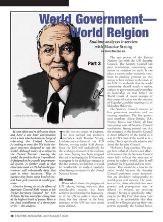 World Government—
                                    World Relgion                      Endtime analyzes interview
                                                                         with Maurice Strong
                                                                                 BY IRVIN   BAXTER JR.

                                                                                          The real power of the United
                                                                                       Nations lies with the UN Security
                                                                      Part 3           Council. The Security Council can
                                                                                       pass resolutions concerning any
                                                                                       nation or situation on earth. It can
                                                                                       place a nation under economic sanc-
                                                                                       tions to produce pressure on that
                                                                                       nation to bow its knee to the edicts of
                                                                                       the UN. It can decide that the world
                                                                                       community should attack a nation,
                                                                                       replace its government and even place
                                                                                       its leadership on trial before the
                                                                                       World Court. A recent example of
                                                                                       this course of action was the invasion
                                                                                       of Yugoslavia and the ongoing trial of
                                                                                       Slobodan Milosevic.
                                                                                          The Security Council consists of
                                                                                       five permanent members and ten
  Courtesy of Corbin Runnels                                                           rotating members. The five perma-
                                                                                       nent members (Great Britain, U.S.,
                                                                                       France, Russia and China) all have
                                                                                       veto power over all Security Council
                                                                                       resolutions. Strong pointed out that


                                             I
   It’s not often you’re able to sit down        n the last two issues of Endtime,     the structure of the Security Council
and have a one hour conversation                 we have carried our exclusive         is more reflective of the world as it
with a man who has been in charge of             interview with Maurice Strong,        was in 1945 than of the world as it is
reforming the United Nations.                Undersecretary-General for UN             today. Here’s specifically what he said
According to some, the UN is the sin-        Reform, serving under Kofi Annan.         about the Security Council:
gular structure designed to rule the         Since the UN will undoubtedly be             “Reform is long overdue. The dan-
world. Although many of us object to         the world government of the endtime       ger here is that, if reform is not affect-
the United Nations running the               and since Strong has been assigned        ed to ensure that the Security Council
world, the truth is that it is specifical-   the task of reshaping the UN in order     more fully reflects the structure of
ly designed to be a world governmen-         to prepare it for global governance in    power in today’s world, then it will
tal system. A further truth is that          the 21st century, we felt that it would   gradually be bypassed and lose its rel-
those who want a UN-led world gov-           be worthwhile to analyze carefully        evance. This would be a loss to the
ernment will vehemently deny that            what Strong envisions for the United      entire world because the Security
such is their intention. That is             Nation’s future.                          Council performs some functions
because they know what kind of vio-                                                    that are absolutely indispensable to
lent knee-jerk reaction it would gen-        UN reform                                 world peace and security. The prob-
erate.                                         When asked about the progress of        lem is that, those who feel their own
   Maurice Strong sits at the elbow of       UN reform, Strong indicated that          powers and prerogatives may be
Secretary-General Kofi Annan as his          considerable success has been             diluted by reform, are resisting
Under-Secretary-General for UN               achieved in reforming the bureaucra-      change.” Strong is specifically refer-
Reform. He has served for a long time        cy of the UN to make it more effi-        ring to the ‘Big Five’ that enjoy veto
at the highest levels of power. Here is      cient, but that reform of the basic       power. It is unthinkable that they
the final installment of a three-part        structure of the UN has been much         would be willing to give up their veto
series — the analysis.                       more difficult.                           power, especially the United States.


18 ENDTIME MAGAZINE JULY/AUGUST 2005
 