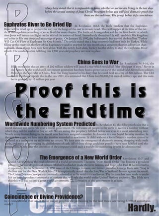 Many have stated that it is impossible to know whether or not we are living in the last days
                                    before the second coming of Jesus Christ. However, below you will find dramatic proof that
                                                                     these are the endtimes. The proofs below defy coincidence.


Euphrates River to Be Dried Up                                 In Revelation 16:12, the Bible predicts that the Euphrates
River will be dried up to prepare the way for the kings of the east to invade Israel. This will happen at the time of the bat-
tle of Armageddon according to verse 16 of the same chapter. The battle of Armageddon will be the final battle at which
time Jesus will return and fight on the side of the nation of Israel. Immediately thereafter He will establish His kingdom
and usher in His one thousand-year reign of peace. On January 13, 1990, the Indianapolis Star carried the headline “Turkey
Will Cut Off Flow of Euphrates for One Month.” The article stated that a huge reservoir had been built by Turkey. While
filling up the reservoir, the flow of the Euphrates would be stopped for one month and a concrete plug for a diversion chan-
nel built. These things have now been done. With this newly built dam, Turkey has the ability to stop the Euphrates River
at will. The conditions for fulfilling this 1,900 year-old prophecy are now in place.



                                                                       China Goes to War          In Revelation 9:15-16, the
     Bible prophesies that an army of 200 million soldiers will launch a war which would kill “the third part of men.” Never in
     the history of the world until our present generation has there been a power on earth that could field 200 million soldiers.
     However, the late ruler of China, Mao Tse Tung boasted in his diary that he could field an army of 200 million. The CIA
     World Factbook reports that in the year 2001, it is estimated that China has 200,886,946 men of military age, and this num-
     ber is growing by 10 million per year.




Worldwide Numbering System Predicted In Revelation 13, the Bible prophesies that a
world dictator will soon rule over a world government. He will cause all people in the earth to receive a number without
which they will be unable to buy or sell. We are seeing this prophecy fulfilled before our eyes in a most astonishing way.
Nearly every human being in the world now has been assigned a number. In America it is our Social Security number. In
the past few years, we have seen this number extended to newborns. A child without a Social Security number cannot be
declared as a dependent on an income tax return. We have seen the emergence of electronic money, shopping with credit
cards, and many people urging the abolishment of cash. All of these things could not possibly have been fulfilled until this
present time. Only after the invention of the computer could such a worldwide numbering system be administered.



                               The Emergence of a New World Order                                     Revelation 13:7 and
   Daniel 7:23 prophesy the establishment of a world government. The term “New World Order” has become a prevalent
   phrase in the world’s political culture. Mikhail Gorbachev made the term famous, and Pope John Paul II has referred to
   it repeatedly. In the September 12, 1990 issue of the Chicago Tribune, our former president George Bush said, “Iraq is
   the first test for the New World Order.” He emphatically stated that the Iraq War is Saddam Hussein against the world.
   The United Nations’ troops are continually referred to as the multi-national forces. The decision has been made to estab-
   lish an interdependent community of nations that will rule the world under United Nations authority. The Bible says
   that this will lead us into a great world government. The formation of this government is at hand.




Coincidence or Divine Providence?
Is it coincidental that all of these major prophecies pertaining to the last times are being fulfilled simultane-
ously?
                               Source: Endtime Magazine, P.O. Box 2066, Richmond, IN 47375
                                 1-800-Endtime, www.endtime.com, endtime@endtime.com
                                       This page may be copied and distributed freely                       Hardly.
 